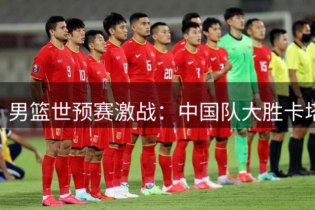 男篮世预赛激战：中国队大胜卡塔尔，日本横扫沙特